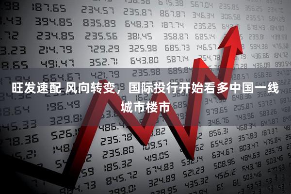 旺发速配 风向转变，国际投行开始看多中国一线城市楼市