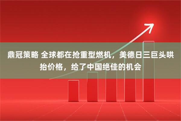 鼎冠策略 全球都在抢重型燃机，美德日三巨头哄抬价格，给了中国绝佳的机会