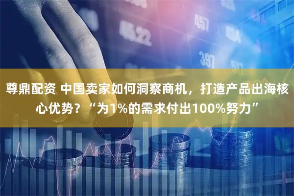 尊鼎配资 中国卖家如何洞察商机，打造产品出海核心优势？“为1%的需求付出100%努力”