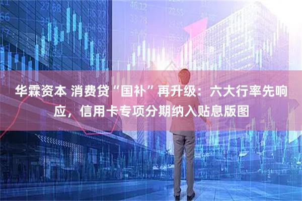 华霖资本 消费贷“国补”再升级：六大行率先响应，信用卡专项分期纳入贴息版图