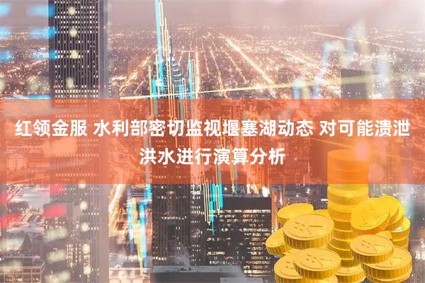 红领金服 水利部密切监视堰塞湖动态 对可能溃泄洪水进行演算分析